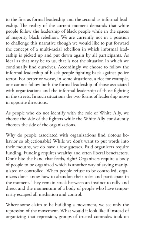 0 the first as formal leadership and the second as informal lead- ership. The reality of the current moment demands that white people follow the leadership of black people while in the spaces of majority black rebellion. We are currencly not in a position to challenge this narrative though we would like to pur forward the concepr of a multi-racial rebellion in which informal lead- ership is picked up and put down again by all participants. As ideal as that may be to us, that is not the situation in which we continually find ourselves. Accordingly we choose to follow the informal leadership of black people fighting back against police terror. For better or worse, in some situations, a riot for example, one cannot follow both the formal lcadership of those associated with organizations and the informal leadership of those fighting in the streets. In such situations the two forms of leadership move in opposite directions. As people who do not identify with the role of White Ally, we choose the side of the fighters while the White Ally consistenly chooses the side of the organizations. Why do people associated with organizations find riotous be- havior so objectionable? While we don’t want to put words into their mouths, we do have a few guesses. Paid organizers requirc funding. Funding requires wealthy and often liberal bencfactors. Don’t bite the hand tha feeds, right? Organizers requirc a body of people to be organized which is another way of saying manip- ulated or controlled. When people refuse to be controlled, orga- nizers don’t know how to abandon their roles and participate in the moment. They remain stuck between an instinct to rally and dircet and the momentum of a body of people who have tempo- ily escaped all mediation and control. Where some claim to be building a movement, we sce only the repression of the movement. What would it look like if instead of organizing that repression, groups of trusted comrades took on